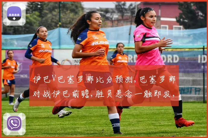伊巴V巴塞罗那比分预测,巴塞罗那对战伊巴前瞻,胜负悬念一触即发,谁将问鼎