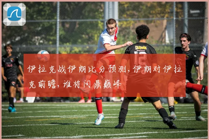 伊拉克战伊朗比分预测,伊朗对伊拉克前瞻,谁将问鼎巅峰