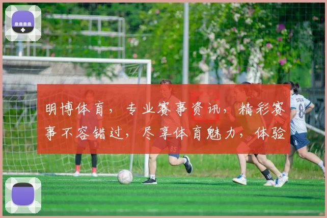 明博体育，专业赛事资讯，精彩赛事不容错过，尽享体育魅力，体验竞技激情