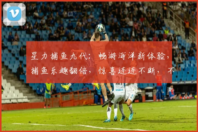 星力捕鱼九代：畅游海洋新体验，捕鱼乐趣翻倍，惊喜连连不断，不容错过