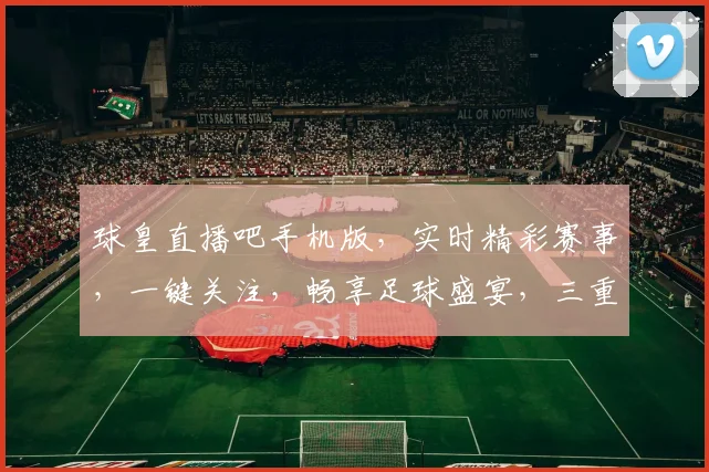 球皇直播吧手机版，实时精彩赛事，一键关注，畅享足球盛宴，三重福利等你来