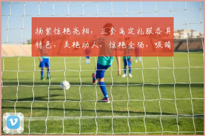杨紫惊艳亮相，三套高定礼服各具特色，美艳动人，惊艳全场，吸睛无数